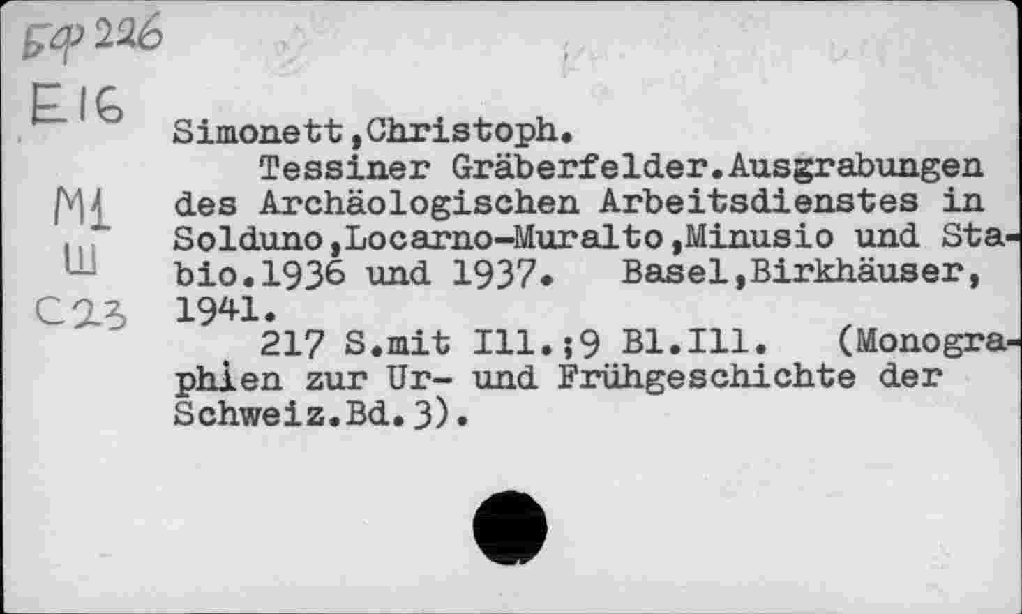 ﻿226
EIG
Ml ш саз
Simonett»Christoph.
Tessiner Gräberfelder.Ausgrabungen des Archäologischen Arbeitsdienstes in Solduno,Locarno-Muralto,Minusio und Sta-bio.1936 und 1937•	Basel,Birkhäuser,
1941.
217 S.mit Ill.;9 Bl.Ill.	(Monogra-
phien zur Ur- und Frühgeschichte der Schweiz.Bd.3)«